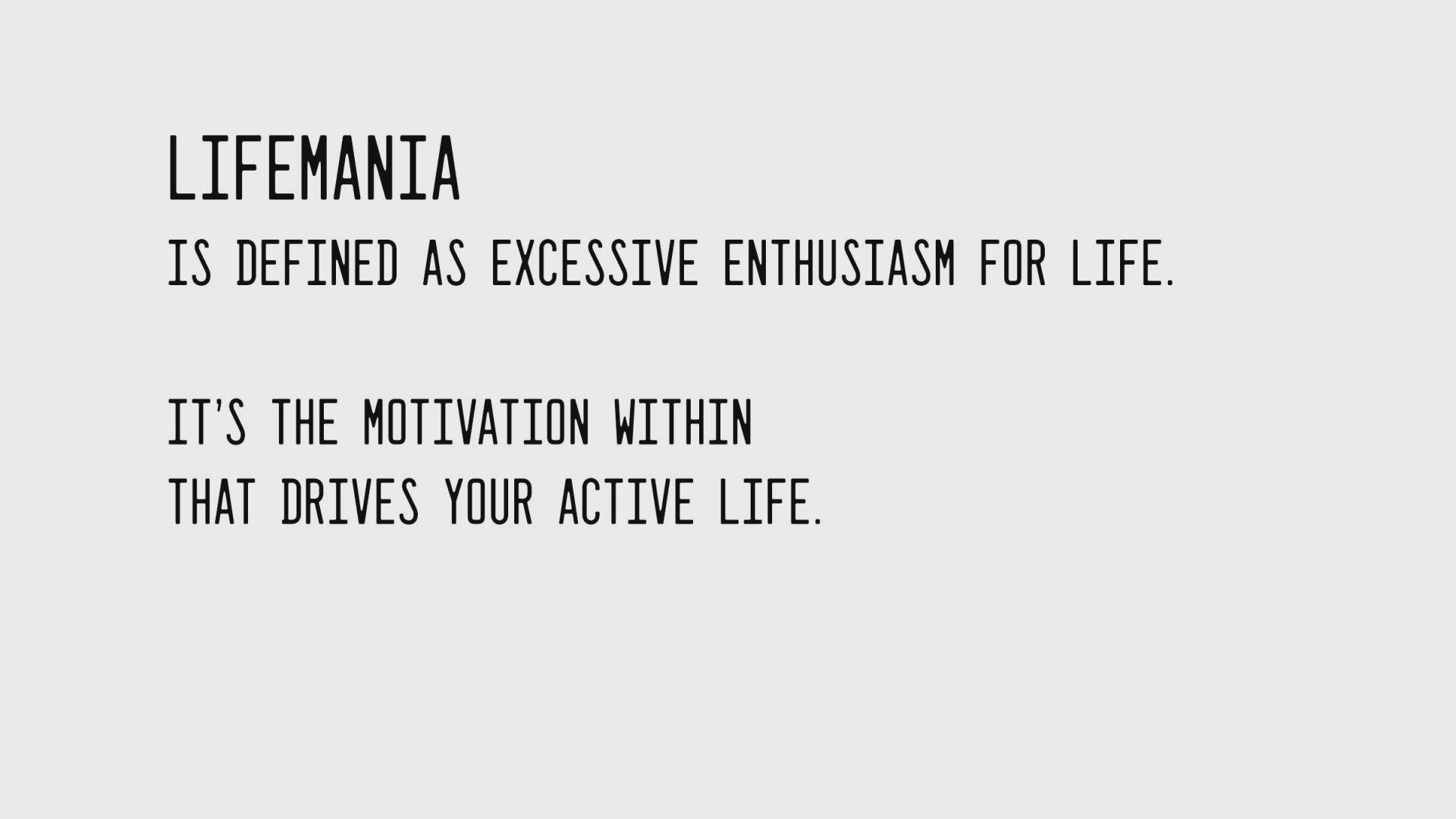 Load video: Our feature video shows people partaking in all the physical activities motivated by Lifemania. The wording states &quot;Lifemania is defined as Excessive Enthusiasm for Life. It&#39;s the motivation within that drives your active life. Live Enthused.